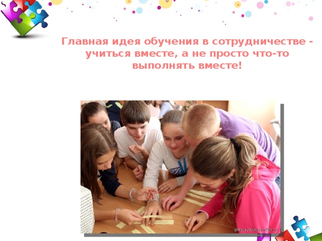 Главная идея обучения в сотрудничестве - учиться вместе, а не просто что-то выполнять вместе! 