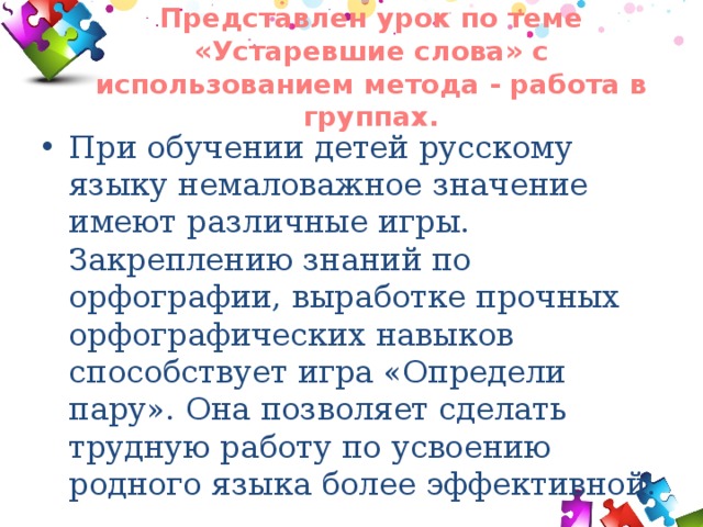 Представлен урок по теме «Устаревшие слова» с использованием метода - работа в группах.   При обучении детей русскому языку немаловажное значение имеют различные игры. Закреплению знаний по орфографии, выработке прочных орфографических навыков способствует игра «Определи пару». Она позволяет сделать трудную работу по усвоению родного языка более эффективной. 