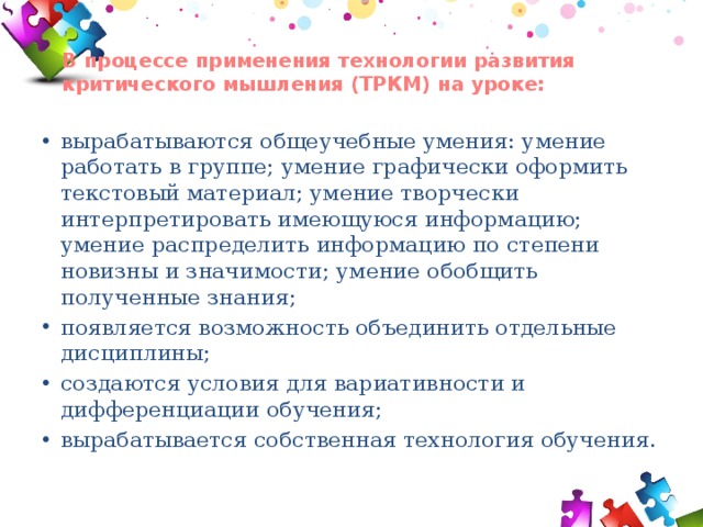 В процессе применения технологии развития критического мышления (ТРКМ) на уроке:   вырабатываются общеучебные умения: умение работать в группе; умение графически оформить текстовый материал; умение творчески интерпретировать имеющуюся информацию; умение распределить информацию по степени новизны и значимости; умение обобщить полученные знания; появляется возможность объединить отдельные дисциплины; создаются условия для вариативности и дифференциации обучения; вырабатывается собственная технология обучения. 