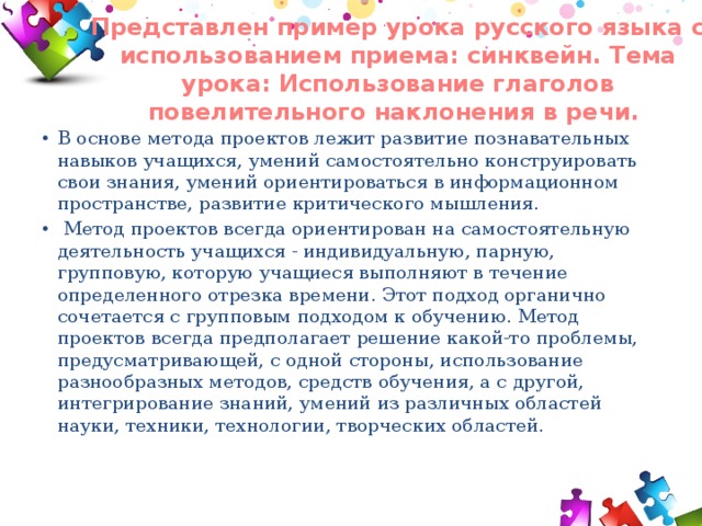 Представлен пример урока русского языка с использованием приема: синквейн. Тема урока: Использование глаголов повелительного наклонения в речи.   В основе метода проектов лежит развитие познавательных навыков учащихся, умений самостоятельно конструировать свои знания, умений ориентироваться в информационном пространстве, развитие критического мышления.   Метод проектов всегда ориентирован на самостоятельную деятельность учащихся - индивидуальную, парную, групповую, которую учащиеся выполняют в течение определенного отрезка времени. Этот подход органично сочетается с групповым подходом к обучению. Метод проектов всегда предполагает решение какой-то проблемы, предусматривающей, с одной стороны, использование разнообразных методов, средств обучения, а с другой, интегрирование знаний, умений из различных областей науки, техники, технологии, творческих областей. 