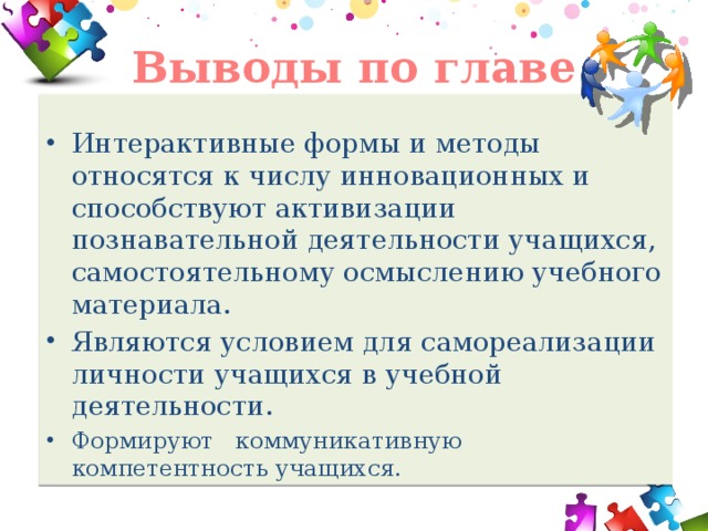 Выводы по главе Интерактивные формы и методы относятся к числу инновационных и способствуют активизации познавательной деятельности учащихся, самостоятельному осмыслению учебного материала. Являются условием для самореализации личности учащихся в учебной деятельности. Формируют коммуникативную компетентность учащихся. 