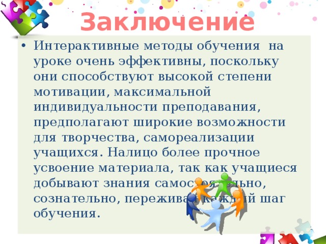 Заключение Интерактивные методы обучения на уроке очень эффективны, поскольку они способствуют высокой степени мотивации, максимальной индивидуальности преподавания, предполагают широкие возможности для творчества, самореализации учащихся. Налицо более прочное усвоение материала, так как учащиеся добывают знания самостоятельно, сознательно, переживая каждый шаг обучения. 