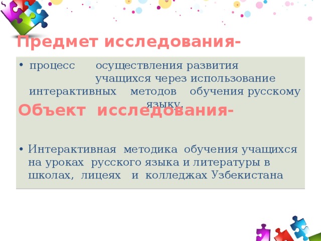 Предмет исследования- процесс осуществления развития учащихся через использование интерактивных методов обучения русскому языку.   Интерактивная методика обучения учащихся на уроках русского языка и литературы в школах, лицеях и колледжах Узбекистана Объект исследования- 