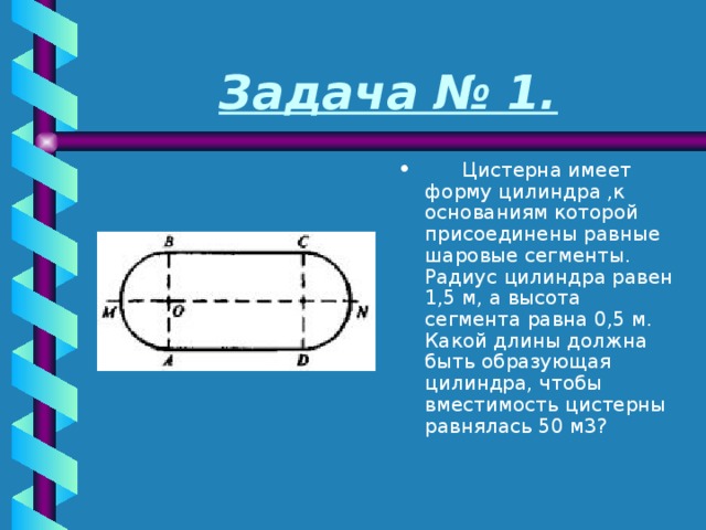 Задача № 1.       Цистерна имеет форму цилиндра ,к основаниям которой присоединены равные шаровые сегменты. Радиус цилиндра равен 1,5 м, а высота сегмента равна 0,5 м. Какой длины должна быть образующая цилиндра, чтобы вместимость цистерны равнялась 50 м3? 