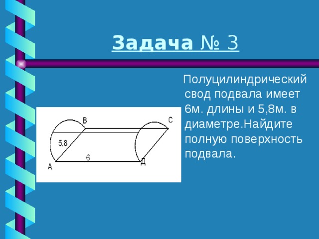 Задача № 3  Полуцилиндрический свод подвала имеет 6м. длины и 5,8м. в диаметре.Найдите полную поверхность подвала. 