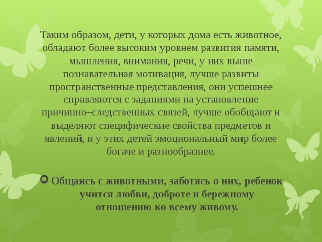 Таким образом, дети, у которых дома есть животное, обладают более высоким уровнем развития памяти, мышления, внимания, речи, у них выше познавательная мотивация, лучше развиты пространственные представления, они успешнее справляются с заданиями на установление причинно–следственных связей, лучше обобщают и выделяют специфические свойства предметов и явлений, и у этих детей эмоциональный мир более богаче и разнообразнее.   Общаясь с животными, заботясь о них, ребенок учится любви, доброте и бережному отношению ко всему живому. 