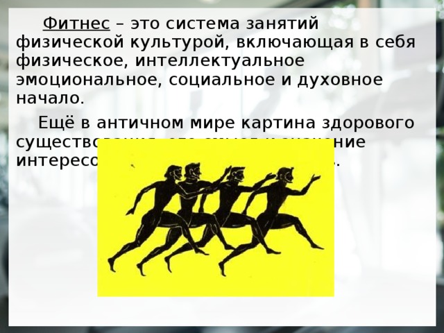  Фитнес – это система занятий физической культурой, включающая в себя физическое, интеллектуальное эмоциональное, социальное и духовное начало.  Ещё в античном мире картина здорового существования, его смысл и значение интересовали философов и поэтов.  