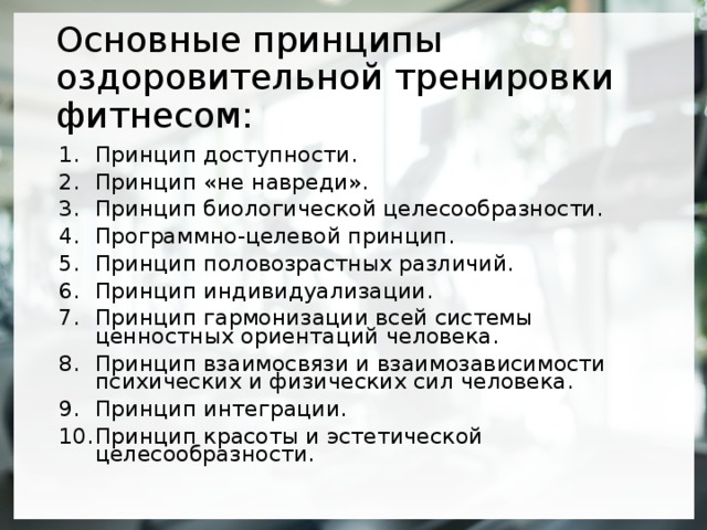 Основные принципы оздоровительной тренировки фитнесом: Принцип доступности. Принцип «не навреди». Принцип биологической целесообразности. Программно-целевой принцип. Принцип половозрастных различий. Принцип индивидуализации. Принцип гармонизации всей системы ценностных ориентаций человека. Принцип взаимосвязи и взаимозависимости психических и физических сил человека. Принцип интеграции. Принцип красоты и эстетической целесообразности.  
