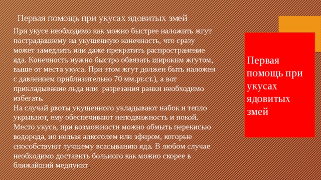 Первая помощь при укусах ядовитых змей При укусе необходимо как можно быстрее наложить жгут пострадавшему на укушенную конечность, что сразу может замедлить или даже прекратить распространение яда. Конечность нужно быстро обвязать широким жгутом, выше от места укуса. При этом жгут должен быть наложен с давлением приблизительно 70 мм.рт.ст.), а вот прикладывание льда или  разрезания ранки необходимо избегать. На случай рвоты укушенного укладывают набок и тепло укрывают, ему обеспечивают неподвижность и покой. Место укуса, при возможности можно обмыть перекисью водорода, но нельзя алкоголем или эфиром, которые способствуют лучшему всасыванию яда. В любом случае необходимо доставить больного как можно скорее в ближайший медпункт . Первая помощь при укусах ядовитых змей 