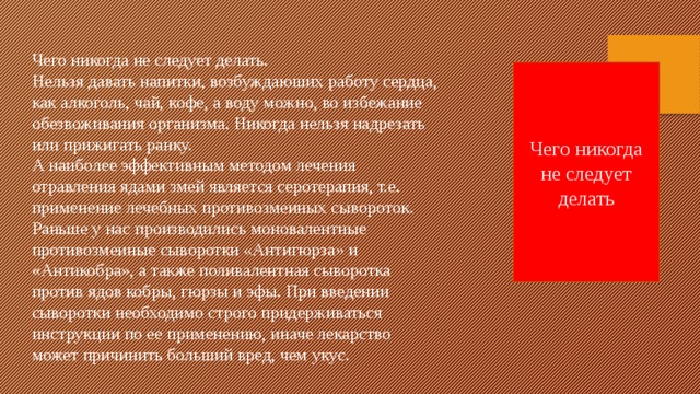 Чего никогда не следует делать. Нельзя давать напитки, возбуждаюших работу сердца, как алкоголь, чай, кофе, а воду можно, во избежание обезвоживания организма. Никогда нельзя надрезать или прижигать ранку.  А наиболее эффективным методом лечения отравления ядами змей является серотерапия, т.е. применение лечебных противозмеиных сывороток. Раньше у нас производились моновалентные противозмеиные сыворотки «Антигюрза» и «Антикобра», а также поливалентная сыворотка против ядов кобры, гюрзы и эфы. При введении сыворотки необходимо строго придерживаться инструкции по ее применению, иначе лекарство может причинить больший вред, чем укус. Чего никогда не следует делать 