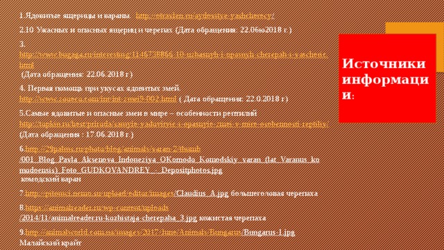 1.Ядовитые ящерицы и вараны. http://otravlen.ru/aydovitye-yashcherecy /  2.10 Ужасных и опасных ящериц и черепах (Дата обращения: 22.06ю2018 г.) 3. http://www.bugaga.ru/interesting/1146738866-10-uzhasnyh-i-opasnyh-cherepah-i-yascheric.html (Дата обращения: 22.06.2018 г) 4. Первая помощь при укусах ядовитых змей. http://www.zooeco.com/int/int-zmei9-002.html ( Дата обращения: 22.0.2018 г) 5.Самые ядовитые и опасные змеи в мире – особенности рептилий http://topkin.ru/best/priroda/samyie-yadovityie-i-opasnyie-zmei-v-mire-osobennosti-reptiliy/ (Дата обращения : 17.06.2018 г.) 6. http ://29palms.ru/ photo / blog / animals /varan-2/ thumb /001_Blog_Pavla_Aksenova_Indoneziya_OKomodo_Komodskiy_varan_(lat_Varanus_komodoensis)_Foto_GUDKOVANDREY_-_Depositphotos.jpg комодский варан 7. http ://pitomci.nemo.su/ upload / editor / images /Claudius_A.jpg большеголовая черепаха 8. https ://animalreader.ru/ wp-content / uploads /2014/11/animalreader.ru-kozhistaja-cherepaha_3.jpg кожистая черепаха 9. http ://animalworld.com.ua/ images /2017/ June / Animals / Bungarus /Bungarus-1.jpg Малайский крайт 10. http ://www.thelistcafe.com/wp-content/uploads/Tiger-Snake-e1431365316316.jpg тигровая змея Источники информации : 