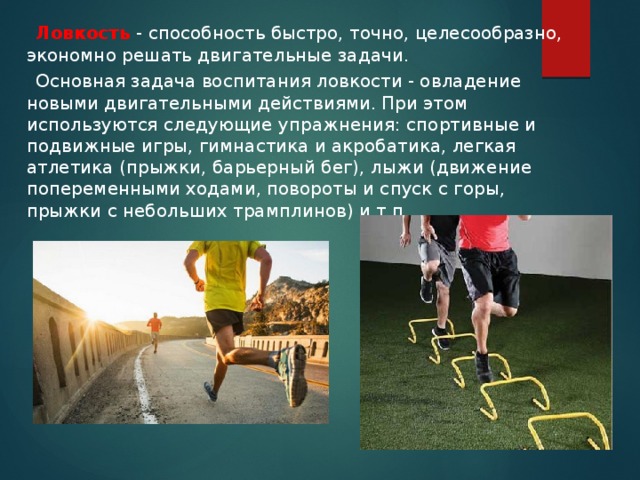  Ловкость  - способность быстро, точно, целесообразно, экономно решать двигательные задачи.  Основная задача воспитания ловкости - овладение новыми двигательными действиями. При этом используются следующие упражнения: спортивные и подвижные игры, гимнастика и акробатика, легкая атлетика (прыжки, барьерный бег), лыжи (движение попеременными ходами, повороты и спуск с горы, прыжки с небольших трамплинов) и т.п. 