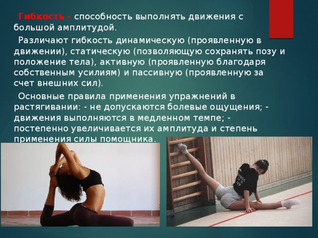  Гибкость - способность выполнять движения с большой амплитудой.  Различают гибкость динамическую (проявленную в движении), статическую (позволяющую сохранять позу и положение тела), активную (проявленную благодаря собственным усилиям) и пассивную (проявленную за счет внешних сил).  Основные правила применения упражнений в растягивании: - не допускаются болевые ощущения; - движения выполняются в медленном темпе; - постепенно увеличивается их амплитуда и степень применения силы помощника. 