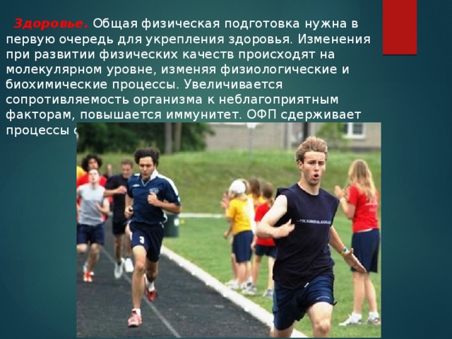  Здоровье. Общая физическая подготовка нужна в первую очередь для укрепления здоровья. Изменения при развитии физических качеств происходят на молекулярном уровне, изменяя физиологические и биохимические процессы. Увеличивается сопротивляемость организма к неблагоприятным факторам, повышается иммунитет. ОФП сдерживает процессы старения.  