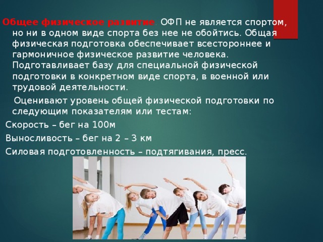 Общее физическое развитие . ОФП не является спортом, но ни в одном виде спорта без нее не обойтись. Общая физическая подготовка обеспечивает всестороннее и гармоничное физическое развитие человека. Подготавливает базу для специальной физической подготовки в конкретном виде спорта, в военной или трудовой деятельности.  Оценивают уровень общей физической подготовки по следующим показателям или тестам:  Скорость – бег на 100м  Выносливость – бег на 2 – 3 км  Силовая подготовленность – подтягивания, пресс. 