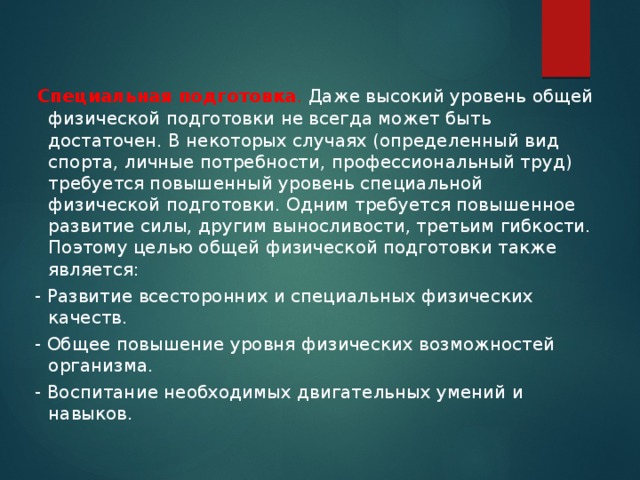   Специальная подготовка . Даже высокий уровень общей физической подготовки не всегда может быть достаточен. В некоторых случаях (определенный вид спорта, личные потребности, профессиональный труд) требуется повышенный уровень специальной физической подготовки. Одним требуется повышенное развитие силы, другим выносливости, третьим гибкости. Поэтому целью общей физической подготовки также является:  - Развитие всесторонних и специальных физических качеств.  - Общее повышение уровня физических возможностей организма.  - Воспитание необходимых двигательных умений и навыков. 