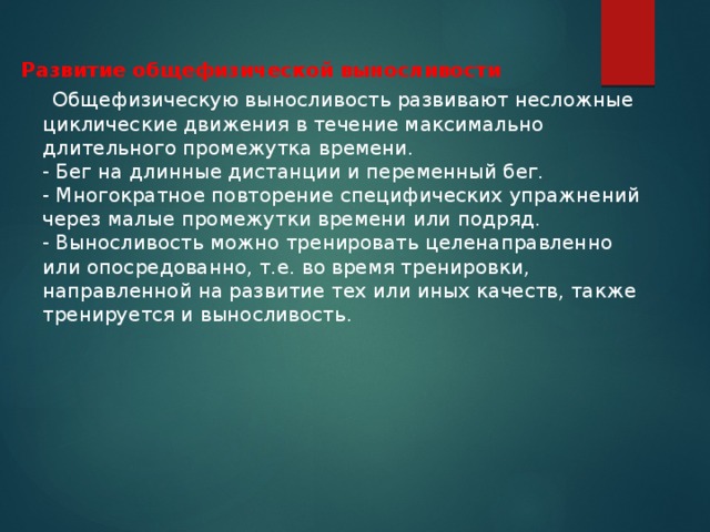 Развитие общефизической выносливости  Общефизическую выносливость развивают несложные циклические движения в течение максимально длительного промежутка времени.  - Бег на длинные дистанции и переменный бег.  - Многократное повторение специфических упражнений через малые промежутки времени или подряд.  - Выносливость можно тренировать целенаправленно или опосредованно, т.е. во время тренировки, направленной на развитие тех или иных качеств, также тренируется и выносливость.   