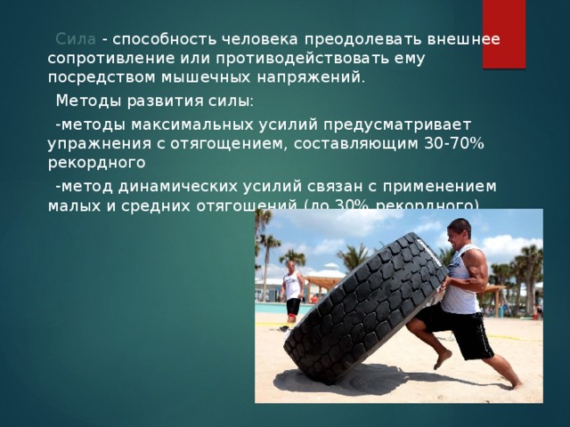  Сила - способность человека преодолевать внешнее сопротивление или противодействовать ему посредством мышечных напряжений.  Методы развития силы:  -методы максимальных усилий предусматривает упражнения с отягощением, составляющим 30-70% рекордного  -метод динамических усилий связан с применением малых и средних отягощений (до 30% рекордного). 