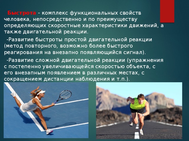  Быстрота - комплекс функциональных свойств человека, непосредственно и по преимуществу определяющих скоростные характеристики движений, а также двигательной реакции.  -Развитие быстроты простой двигательной реакции (метод повторного, возможно более быстрого реагирования на внезапно появляющийся сигнал).  -Развитие сложной двигательной реакции (упражнения с постепенно увеличивающейся скоростью объекта, с его внезапным появлением в различных местах, с сокращением дистанции наблюдения и т.п.). 