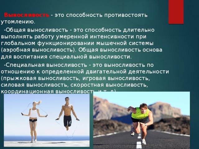  Выносливость - это способность противостоять утомлению.  -Общая выносливость - это способность длительно выполнять работу умеренной интенсивности при глобальном функционировании мышечной системы (аэробная выносливость). Общая выносливость основа для воспитания специальной выносливости.  -Специальная выносливость - это выносливость по отношению к определенной двигательной деятельности (прыжковая выносливость, игровая выносливость, силовая выносливость, скоростная выносливость, координационная выносливость и т. д).   