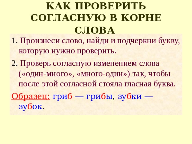 КАК ПРОВЕРИТЬ СОГЛАСНУЮ В КОРНЕ СЛОВА  1. Произнеси слово, найди и подчеркни букву, которую нужно проверить. 2. Проверь согласную изменением слова («один-много», «много-один») так, чтобы после этой со­гласной стояла гласная буква. Образец:  гри б — гри б ы , зу б ки — зу б ок . 