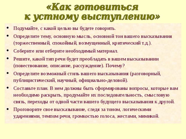 Подумайте, с какой целью вы будете говорить. Определите тему, основную мысль, основной тон вашего высказывания (торжественный, спокойный, возмущенный, критический т.д.). Соберите или отберите необходимый материал. Решите, какой тип речи будет преобладать в вашем высказывании (повествование, описание, рассуждение). Почему? Определите возможный стиль вашего высказывания (разговорный, публицистический, научный, официально-деловой). Составьте план. В нем должны быть сформированы вопросы, которые вам необходимо раскрыть, продумайте их последовательность, смысловую связь, переходы от одной части вашего будущего высказывания к другой. Проговорите свое высказывание, следя за тоном, логическими ударениями, темпом речи, громкостью голоса, жестами, мимикой. 
