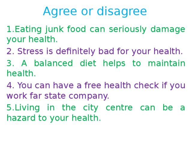 Agree or disagree 1.Eating junk food can seriously damage your health. 2. Stress is definitely bad for your health. 3. A balanced diet helps to maintain health. 4. You can have a free health check if you work far state company. 5.Living in the city centre can be a hazard to your health. 