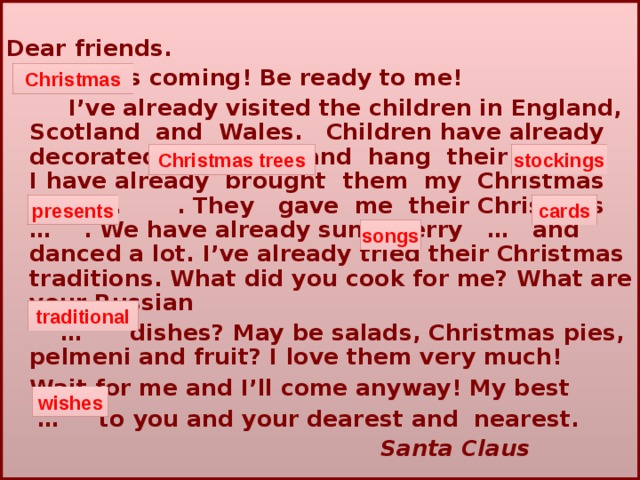  Dear friends.   …   is coming! Be ready to me!   I’ve already visited the children in England, Scotland  and  Wales.  Children have already decorated … and  hang  their … .  I have already brought  them  my  Christmas … . They  gave  me  their Christmas … . We have already sung merry … and danced a lot. I’ve already tried their Christmas traditions. What did you cook for me? What are your Russian  … dishes? May  be salads, Christmas pies, pelmeni and fruit? I love them very much!    Wait for me and I’ll come anyway! My best  … to you and your dearest and nearest.   Santa Claus Christmas stockings Christmas trees presents cards songs traditional wishes 