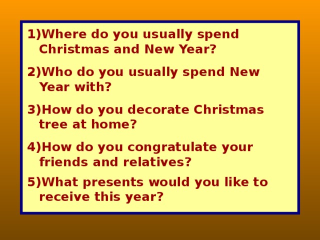 Where do you usually spend Christmas and New Year? Who do you usually spend New Year with? How do you decorate Christmas tree at home? How do you congratulate your friends and relatives? What presents would you like to receive this year?  