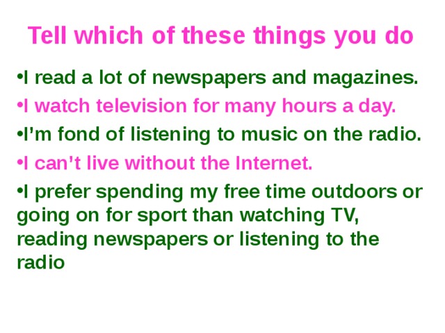 Tell which of these things you do I read a lot of newspapers and magazines. I watch television for many hours a day. I’m fond of listening to music on the radio. I can’t live without the Internet. I prefer spending my free time outdoors or going on for sport than watching TV, reading newspapers or listening to the radio   