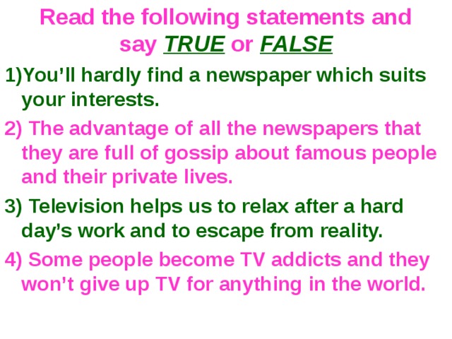 Read the following statements and say TRUE or FALSE 1)You’ll hardly find a newspaper which suits your interests. 2) The advantage of all the newspapers that they are full of gossip about famous people and their private lives. 3) Television helps us to relax after a hard day’s work and to escape from reality. 4) Some people become TV addicts and they won’t give up TV for anything in the world. 