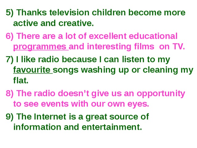 5) Thanks television children become more active and creative. 6) There are a lot of excellent educational programmes and interesting films on TV. 7) I like radio because I can listen to my favourite songs washing up or cleaning my flat. 8) The radio doesn’t give us an opportunity to see events with our own eyes. 9) The Internet is a great source of information and entertainment. 