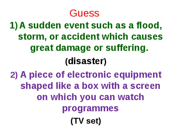 Guess A sudden event such as a flood, storm, or accident which causes great damage or suffering. ( disaster ) 2) A piece of electronic equipment shaped like a box with a screen on which you can watch programmes (TV set)   