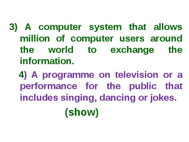  3) A computer system that allows million of computer users around the world to exchange the information.  4 ) A programme on television or a performance for the public that includes singing, dancing or jokes.  (show) 