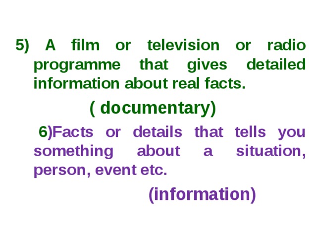  5) A film or television or radio programme that gives detailed information about real facts.  ( documentary)  6 )Facts or details that tells you something about a situation, person, event etc.  (information) 