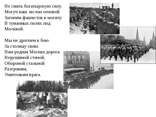 Не смять богатырскую силу. Могуч наш заслон огневой. Загоним фашистов в могилу В туманных полях под Москвой. Мы не дрогнем в бою За столицу свою. Нам родная Москва дорога. Нерушимой стеной, Обороной стальной Разгромим, Уничтожим врага.  