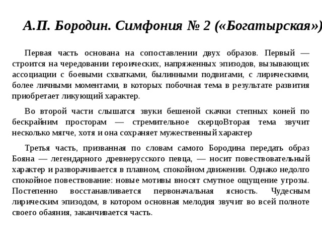 А.П. Бородин. Симфония № 2 («Богатырская»)  Первая часть основана на сопоставлении двух образов. Первый —строится на чередовании героических, напряженных эпизодов, вызывающих ассоциации с боевыми схватками, былинными подвигами, с лирическими, более личными моментами, в которых побочная тема в результате развития приобретает ликующий характер. Во второй части слышатся звуки бешеной скачки степных коней по бескрайним просторам — стремительное скерцоВторая тема звучит несколько мягче, хотя и она сохраняет мужественный характер Третья часть, призванная по словам самого Бородина передать образ Бояна — легендарного древнерусского певца, — носит повествовательный характер и разворачивается в плавном, спокойном движении. Однако недолго спокойное повествование: новые мотивы вносят смутное ощущение угрозы. Постепенно восстанавливается первоначальная ясность. Чудесным лирическим эпизодом, в котором основная мелодия звучит во всей полноте своего обаяния, заканчивается часть. 
