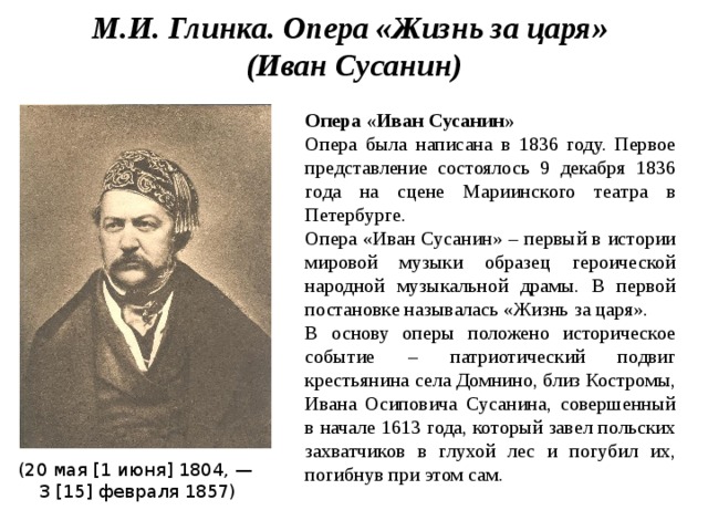М.И. Глинка. Опера «Жизнь за царя» (Иван Сусанин) Опера «Иван Сусанин» Опера была написана в 1836 году. Первое представление состоялось 9 декабря 1836 года на сцене Мариинского театра в Петербурге. Опера «Иван Сусанин» – первый в истории мировой музыки образец героической народной музыкальной драмы. В первой постановке называлась «Жизнь за царя». В основу оперы положено историческое событие – патриотический подвиг крестьянина села Домнино, близ Костромы, Ивана Осиповича Сусанина, совершенный в начале 1613 года, который завел польских захватчиков в глухой лес и погубил их, погибнув при этом сам. (20 мая [1 июня] 1804, — 3 [15] февраля 1857) 