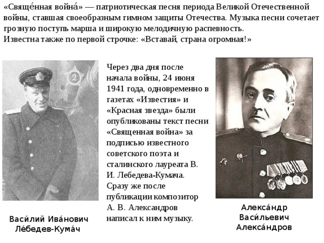 «Свяще́нная война́» — патриотическая песня периода Великой Отечественной войны, ставшая своеобразным гимном защиты Отечества. Музыка песни сочетает грозную поступь марша и широкую мелодичную распевность. Известна также по первой строчке: «Вставай, страна огромная!» Через два дня после начала войны, 24 июня 1941 года, одновременно в газетах «Известия» и «Красная звезда» были опубликованы текст песни «Священная война» за подписью известного советского поэта и сталинского лауреата В. И. Лебедева-Кумача. Сразу же после публикации композитор А. В. Александров написал к ним музыку. Алекса́ндр Васи́льевич Алекса́ндров Васи́лий Ива́нович Ле́бедев-Кума́ч 