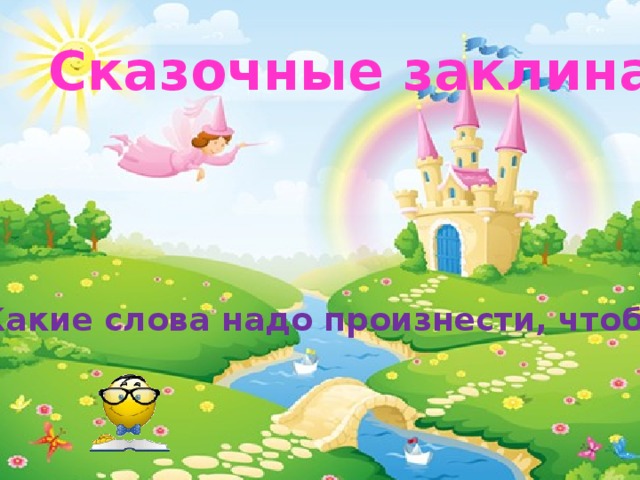 Сказочные заклинания Какие слова надо произнести, чтобы: 