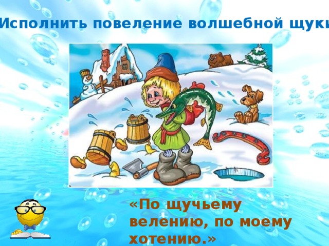 Исполнить повеление волшебной щуки. «По щучьему велению, по моему хотению.» 