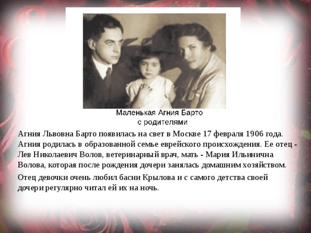 Агния Львовна Барто появилась на свет в Москве 17 февраля 1906 года. Агния родилась в образованной семье еврейского происхождения. Ее отец - Лев Николаевич Волов, ветеринарный врач, мать - Мария Ильинична Волова, которая после рождения дочери занялась домашним хозяйством. Отец девочки очень любил басни Крылова и с самого детства своей дочери регулярно читал ей их на ночь. 