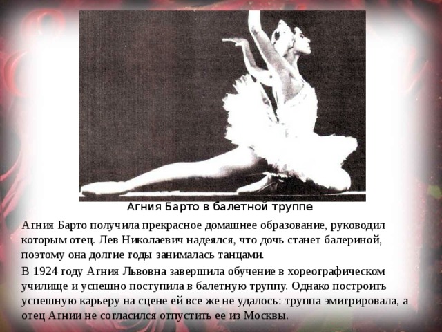 Агния Барто в балетной труппе Агния Барто получила прекрасное домашнее образование, руководил которым отец. Лев Николаевич надеялся, что дочь станет балериной, поэтому она долгие годы занималась танцами. В 1924 году Агния Львовна завершила обучение в хореографическом училище и успешно поступила в балетную труппу. Однако построить успешную карьеру на сцене ей все же не удалось: труппа эмигрировала, а отец Агнии не согласился отпустить ее из Москвы. 