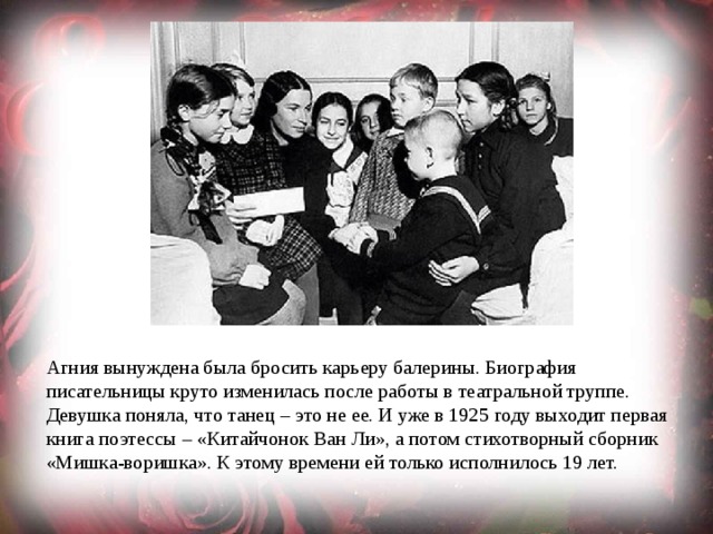Агния вынуждена была бросить карьеру балерины. Биография писательницы круто изменилась после работы в театральной труппе. Девушка поняла, что танец – это не ее. И уже в 1925 году выходит первая книга поэтессы – «Китайчонок Ван Ли», а потом стихотворный сборник «Мишка-воришка». К этому времени ей только исполнилось 19 лет. 