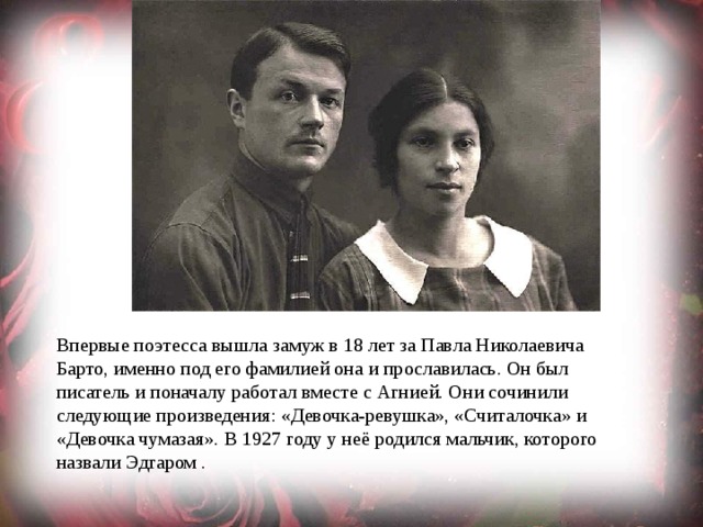 Впервые поэтесса вышла замуж в 18 лет за Павла Николаевича Барто, именно под его фамилией она и прославилась. Он был писатель и поначалу работал вместе с Агнией. Они сочинили следующие произведения: «Девочка-ревушка», «Считалочка» и «Девочка чумазая». В 1927 году у неё родился мальчик, которого назвали Эдгаром . 