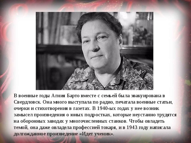 В военные годы Агния Барто вместе с семьей была эвакуирована в Свердловск. Она много выступала по радио, печатала военные статьи, очерки и стихотворения в газетах. В 1940-ых годах у нее возник замысел произведения о юных подростках, которые неустанно трудятся на оборонных заводах у многочисленных станков. Чтобы овладеть темой, она даже овладела профессией токаря, и в 1943 году написала долгожданное произведение «Идет ученик». 