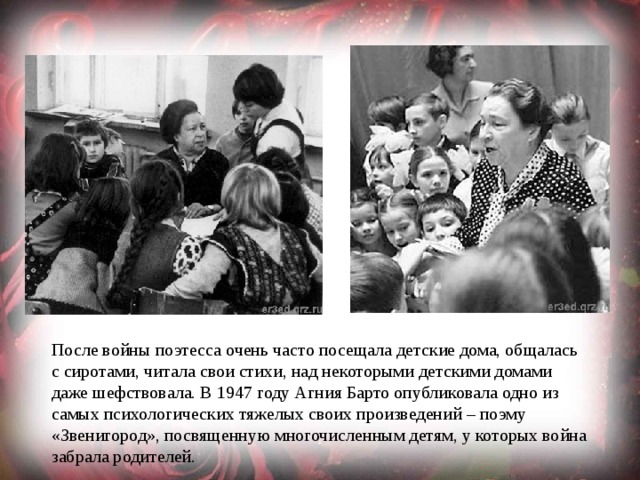 После войны поэтесса очень часто посещала детские дома, общалась с сиротами, читала свои стихи, над некоторыми детскими домами даже шефствовала. В 1947 году Агния Барто опубликовала одно из самых психологических тяжелых своих произведений – поэму «Звенигород», посвященную многочисленным детям, у которых война забрала родителей. 