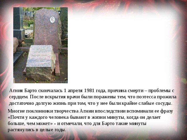 Агния Барто скончалась 1 апреля 1981 года, причина смерти – проблемы с сердцем. После вскрытия врачи были поражены тем, что поэтесса прожила достаточно долгую жизнь при том, что у нее были крайне слабые сосуды. Многие поклонники творчества Агнии впоследствии вспоминали ее фразу «Почти у каждого человека бывают в жизни минуты, когда он делает больше, чем может» - и отмечали, что для Барто такие минуты растянулись в целые годы. 