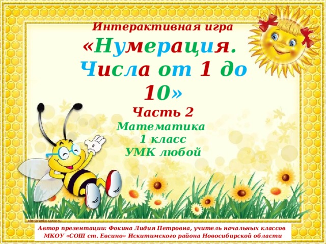 Интерактивная игра  « Н у м е р а ц и я .  Ч и с л а о т 1 д о 1 0 » Часть 2  Математика  1 класс  УМК любой Автор презентации: Фокина Лидия Петровна, учитель начальных классов МКОУ «СОШ ст. Евсино» Искитимского района Новосибирской области