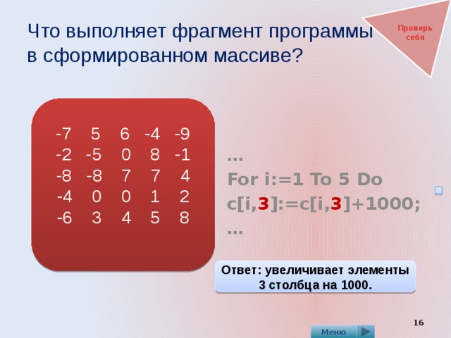 Что выполняет фрагмент программы  в сформированном массиве? Проверь себя   … For i:=1 To 5 Do c[i, 3 ]:=c[i, 3 ]+1000; … -7 5 6 -4 -9 -2 -5 0 8 -1 -8 -8 7 7 4 -4 0 0 1 2 -6 3 4 5 8 Ответ: увеличивает элементы 3 столбца на 1000.  Меню 